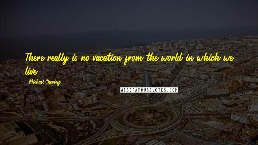 Michael Chertoff quotes: There really is no vacation from the world in which we live.