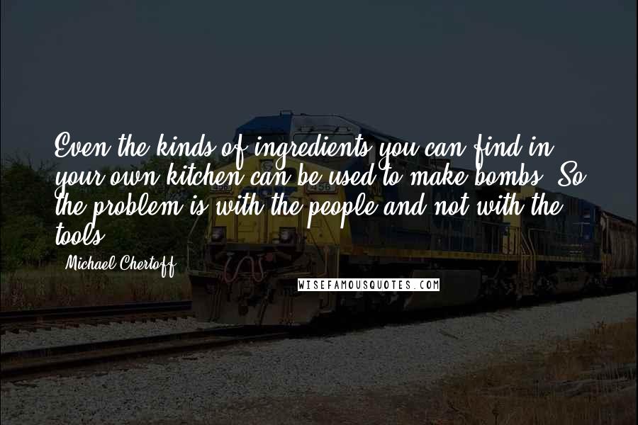 Michael Chertoff quotes: Even the kinds of ingredients you can find in your own kitchen can be used to make bombs. So the problem is with the people and not with the tools.