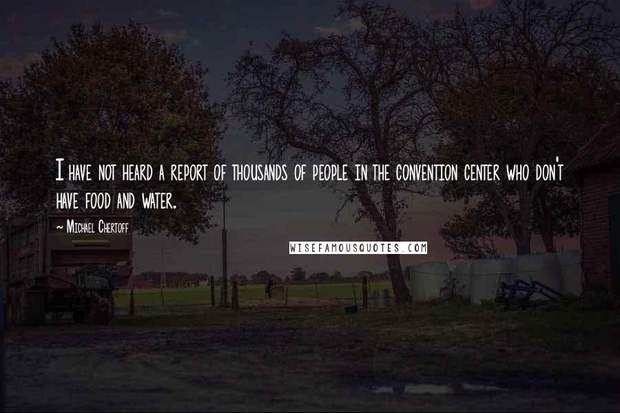 Michael Chertoff quotes: I have not heard a report of thousands of people in the convention center who don't have food and water.