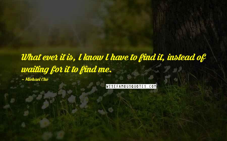 Michael Cho quotes: What ever it is, I know I have to find it, instead of waiting for it to find me.