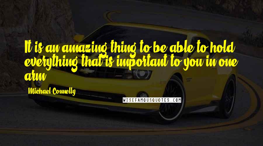 Michael Connelly quotes: It is an amazing thing to be able to hold everything that is important to you in one arm.
