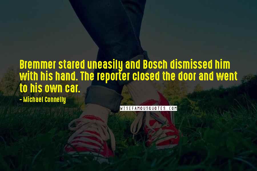 Michael Connelly quotes: Bremmer stared uneasily and Bosch dismissed him with his hand. The reporter closed the door and went to his own car.