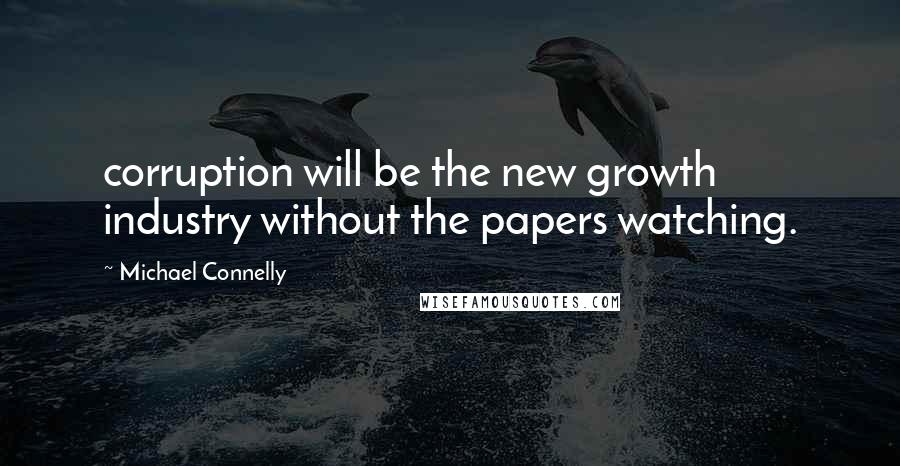 Michael Connelly quotes: corruption will be the new growth industry without the papers watching.
