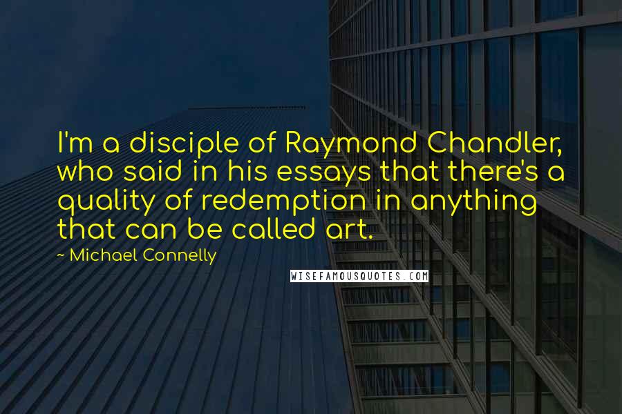Michael Connelly quotes: I'm a disciple of Raymond Chandler, who said in his essays that there's a quality of redemption in anything that can be called art.