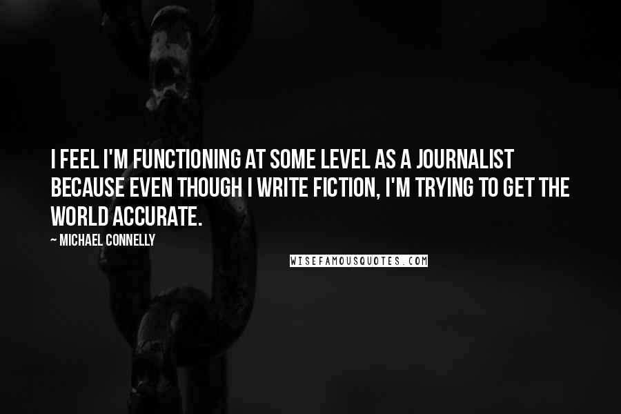 Michael Connelly quotes: I feel I'm functioning at some level as a journalist because even though I write fiction, I'm trying to get the world accurate.