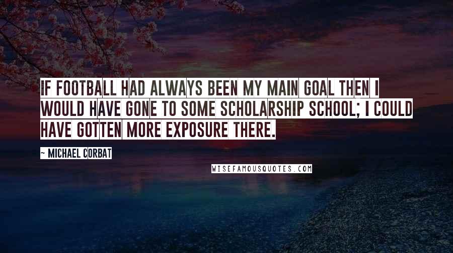 Michael Corbat quotes: If football had always been my main goal then I would have gone to some scholarship school; I could have gotten more exposure there. Michael Corbat quotes: If football had always been my main goal then I would have gone to some scholarship school; I could have gotten more exposure there.