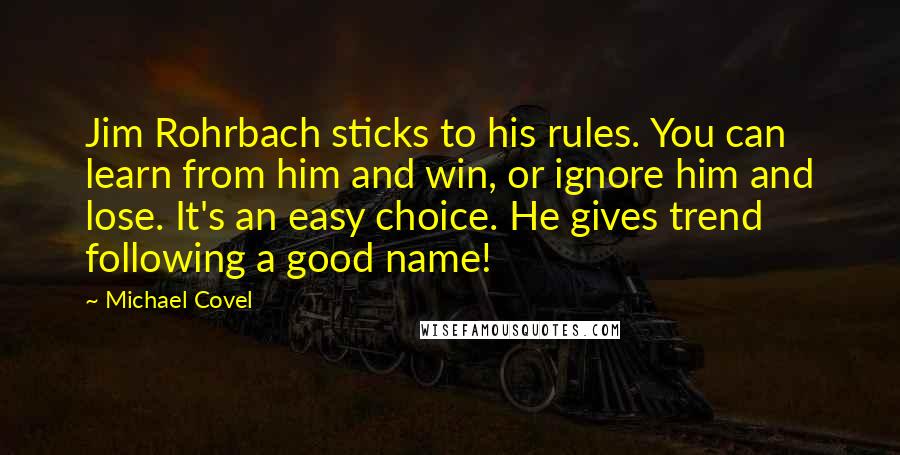 Michael Covel quotes: Jim Rohrbach sticks to his rules. You can learn from him and win, or ignore him and lose. It's an easy choice. He gives trend following a good name!