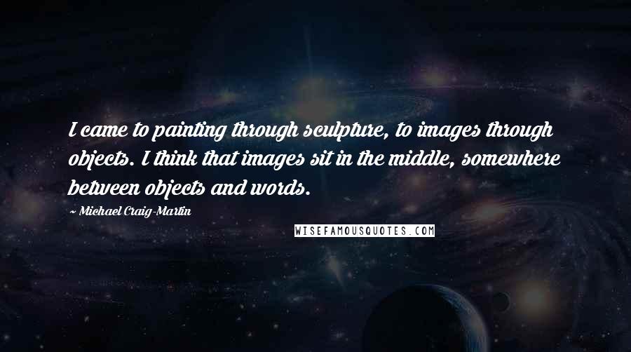 Michael Craig-Martin quotes: I came to painting through sculpture, to images through objects. I think that images sit in the middle, somewhere between objects and words.