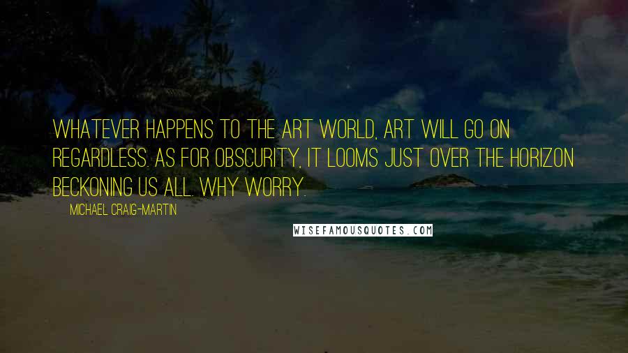 Michael Craig-Martin quotes: Whatever happens to the art world, art will go on regardless. As for obscurity, it looms just over the horizon beckoning us all. Why worry.