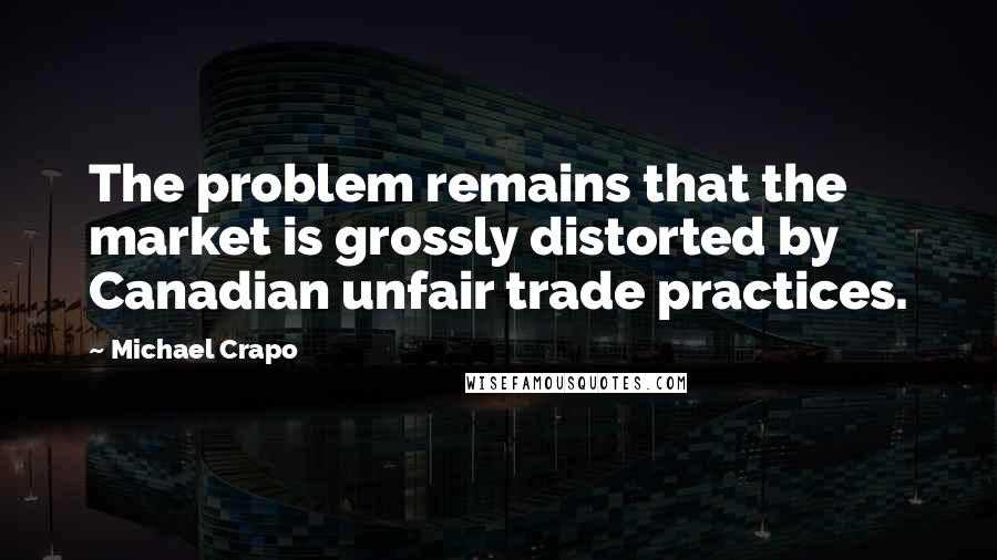 Michael Crapo quotes: The problem remains that the market is grossly distorted by Canadian unfair trade practices.