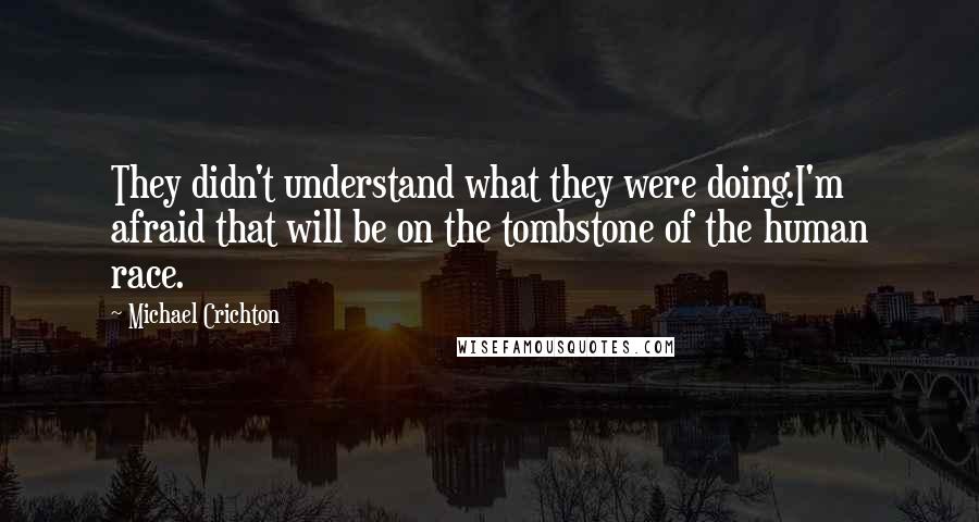 Michael Crichton quotes: They didn't understand what they were doing.I'm afraid that will be on the tombstone of the human race.