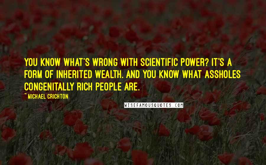 Michael Crichton quotes: You know what's wrong with scientific power? It's a form of inherited wealth. And you know what assholes congenitally rich people are.