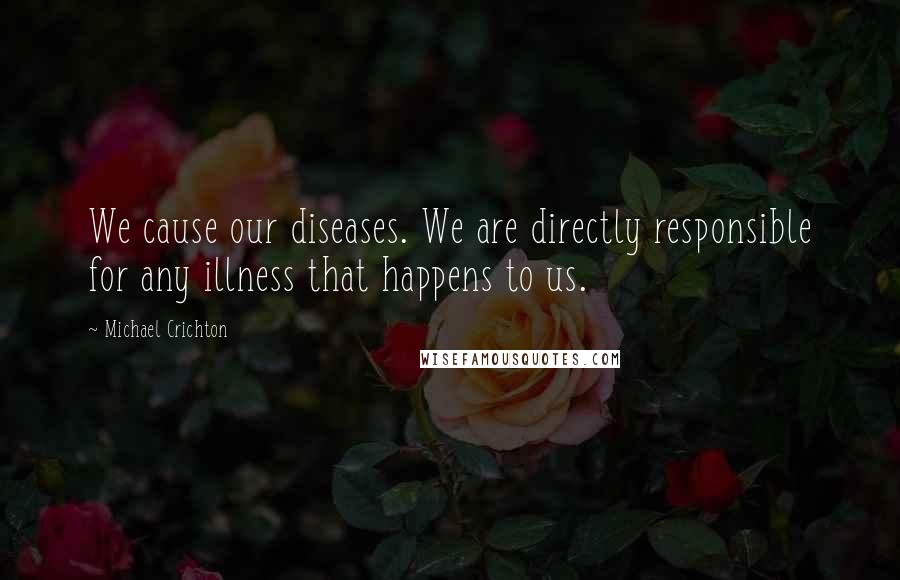 Michael Crichton quotes: We cause our diseases. We are directly responsible for any illness that happens to us.