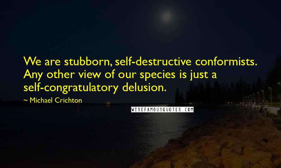 Michael Crichton quotes: We are stubborn, self-destructive conformists. Any other view of our species is just a self-congratulatory delusion.