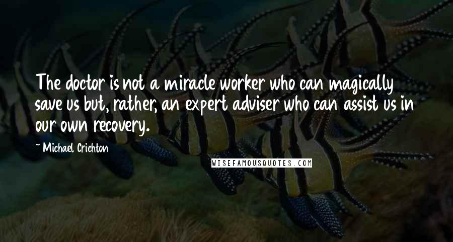 Michael Crichton quotes: The doctor is not a miracle worker who can magically save us but, rather, an expert adviser who can assist us in our own recovery.