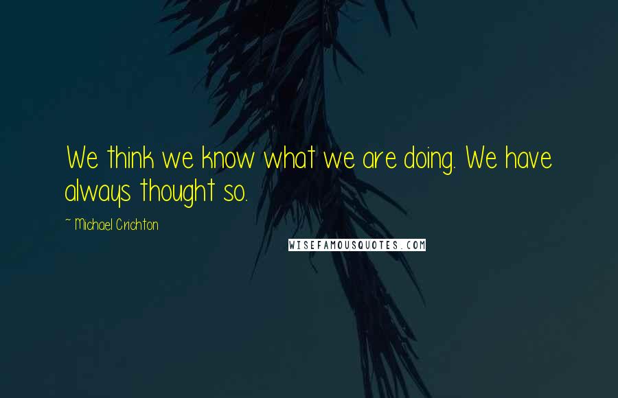 Michael Crichton quotes: We think we know what we are doing. We have always thought so.