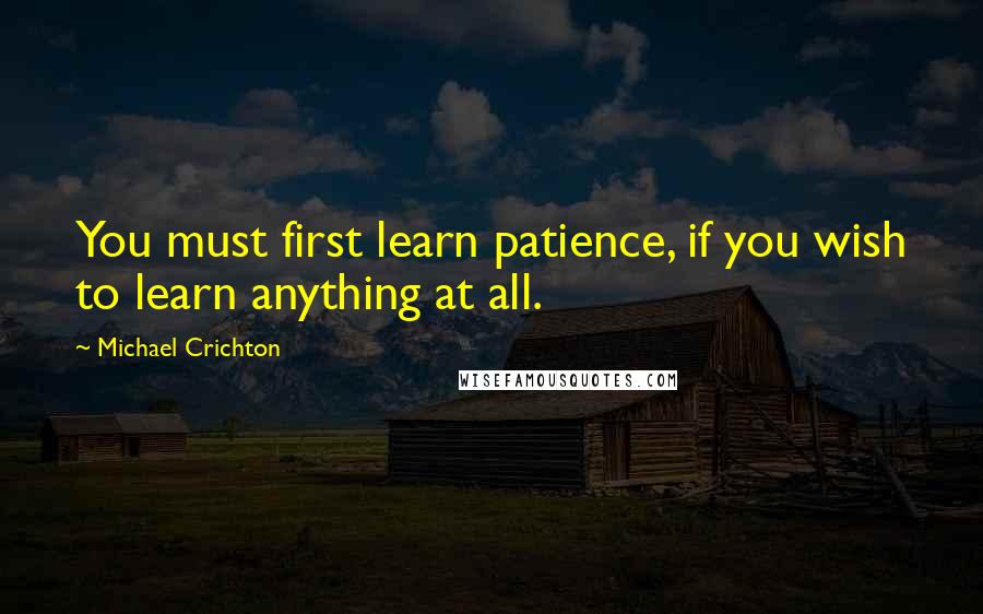 Michael Crichton quotes: You must first learn patience, if you wish to learn anything at all.