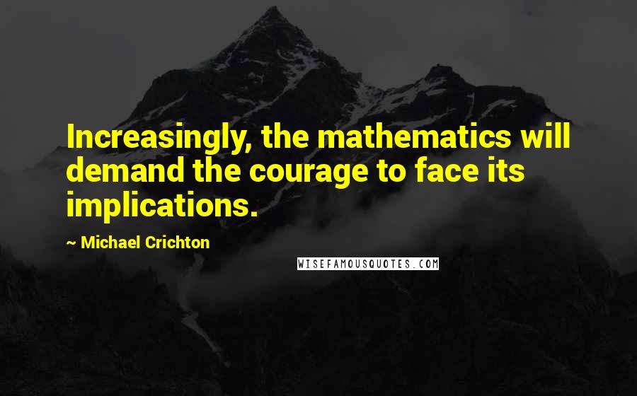 Michael Crichton quotes: Increasingly, the mathematics will demand the courage to face its implications.