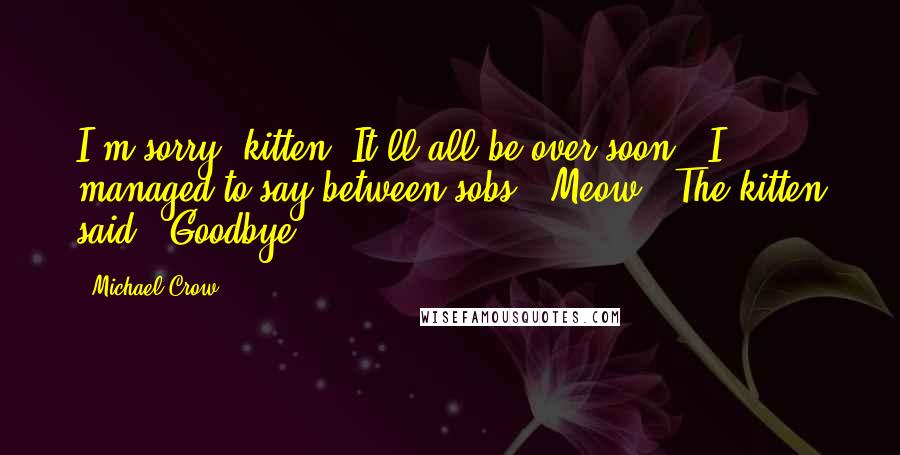 Michael Crow quotes: I'm sorry, kitten. It'll all be over soon." I managed to say between sobs. "Meow." The kitten said. "Goodbye.