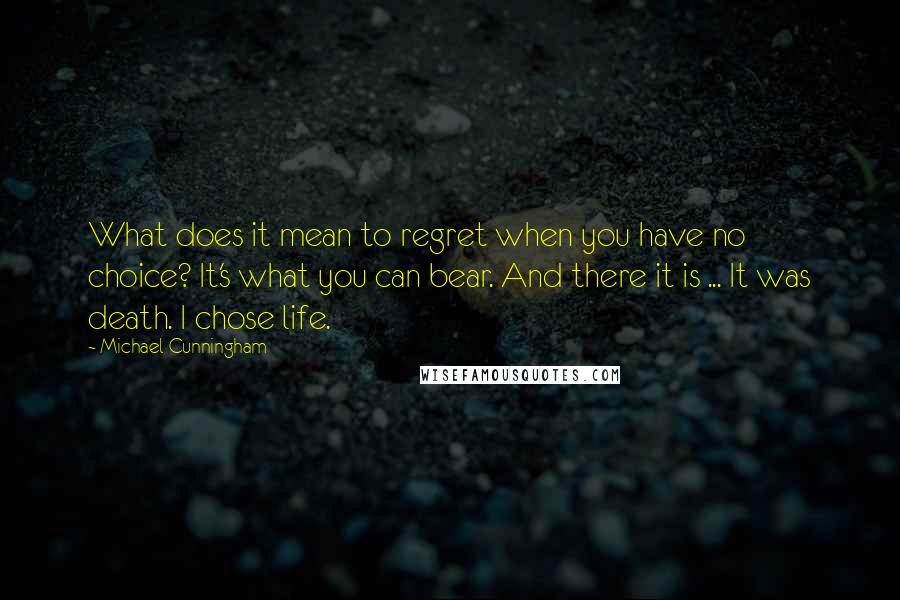 Michael Cunningham quotes: What does it mean to regret when you have no choice? It's what you can bear. And there it is ... It was death. I chose life. Michael Cunningham quotes: What does it mean to regret when you have no choice? It's what you can bear. And there it is ... It was death. I chose life.