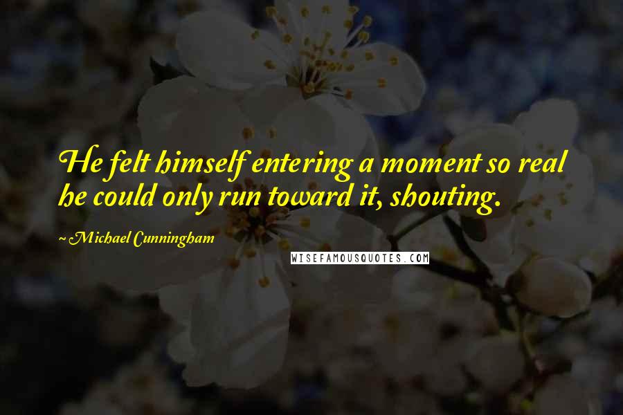 Michael Cunningham quotes: He felt himself entering a moment so real he could only run toward it, shouting.