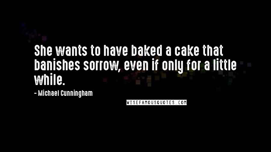 Michael Cunningham quotes: She wants to have baked a cake that banishes sorrow, even if only for a little while.