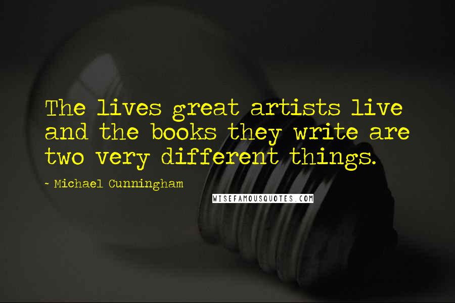 Michael Cunningham quotes: The lives great artists live and the books they write are two very different things.