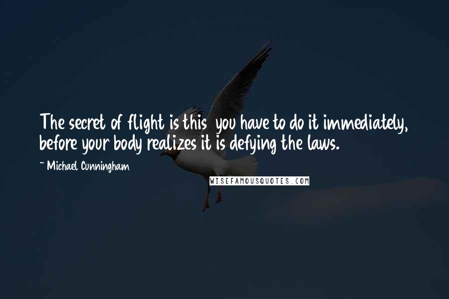 Michael Cunningham quotes: The secret of flight is this you have to do it immediately, before your body realizes it is defying the laws. Michael Cunningham quotes: The secret of flight is this you have to do it immediately, before your body realizes it is defying the laws.