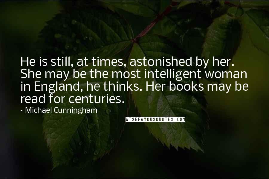 Michael Cunningham quotes: He is still, at times, astonished by her. She may be the most intelligent woman in England, he thinks. Her books may be read for centuries. Michael Cunningham quotes: He is still, at times, astonished by her. She may be the most intelligent woman in England, he thinks. Her books may be read for centuries.