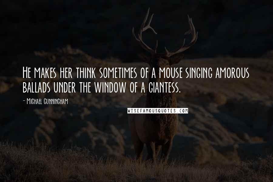 Michael Cunningham quotes: He makes her think sometimes of a mouse singing amorous ballads under the window of a giantess.