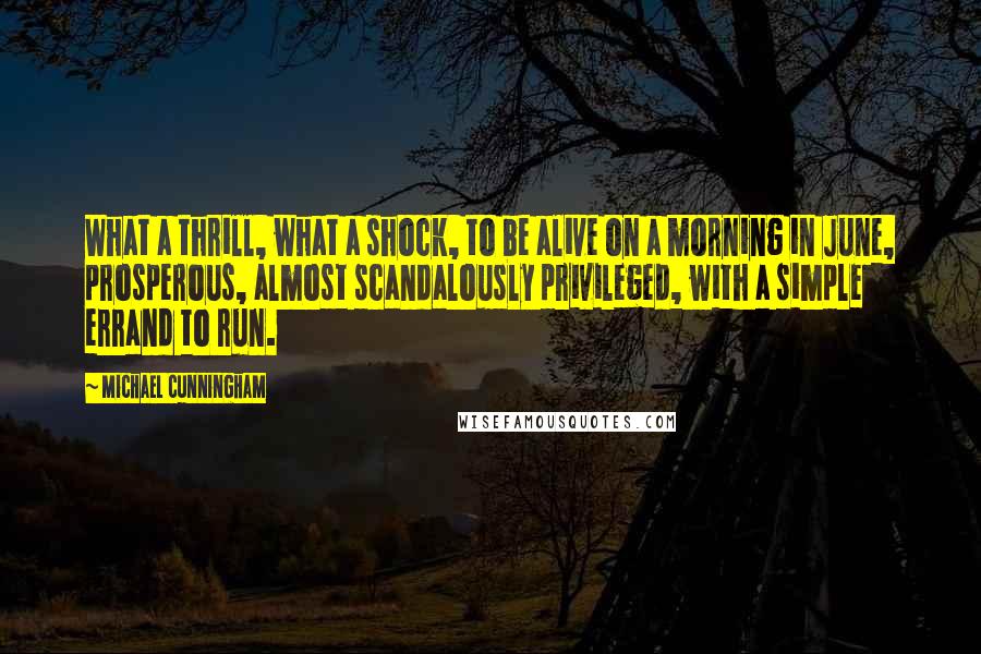 Michael Cunningham quotes: What a thrill, what a shock, to be alive on a morning in June, prosperous, almost scandalously privileged, with a simple errand to run. Michael Cunningham quotes: What a thrill, what a shock, to be alive on a morning in June, prosperous, almost scandalously privileged, with a simple errand to run.