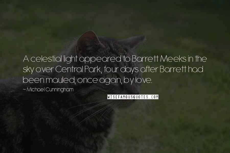 Michael Cunningham quotes: A celestial light appeared to Barrett Meeks in the sky over Central Park, four days after Barrett had been mauled, once again, by love. Michael Cunningham quotes: A celestial light appeared to Barrett Meeks in the sky over Central Park, four days after Barrett had been mauled, once again, by love.