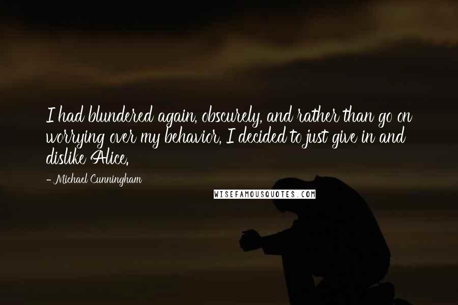 Michael Cunningham quotes: I had blundered again, obscurely, and rather than go on worrying over my behavior, I decided to just give in and dislike Alice.