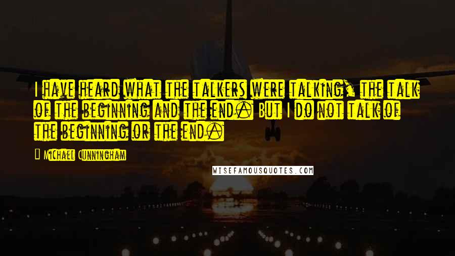 Michael Cunningham quotes: I have heard what the talkers were talking, the talk of the beginning and the end. But I do not talk of the beginning or the end. Michael Cunningham quotes: I have heard what the talkers were talking, the talk of the beginning and the end. But I do not talk of the beginning or the end.