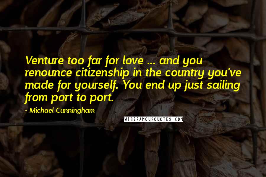 Michael Cunningham quotes: Venture too far for love ... and you renounce citizenship in the country you've made for yourself. You end up just sailing from port to port. Michael Cunningham quotes: Venture too far for love ... and you renounce citizenship in the country you've made for yourself. You end up just sailing from port to port.