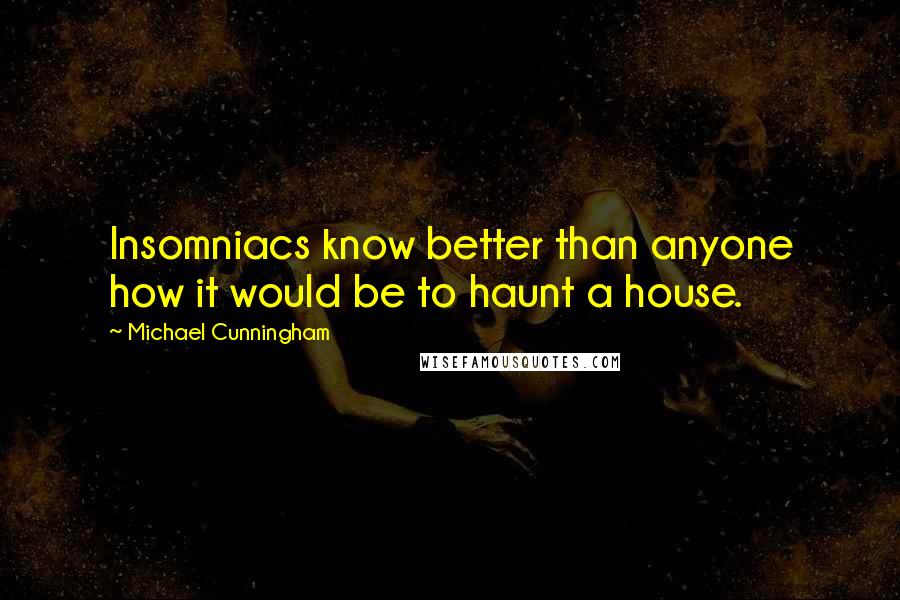 Michael Cunningham quotes: Insomniacs know better than anyone how it would be to haunt a house.