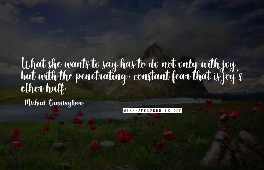 Michael Cunningham quotes: What she wants to say has to do not only with joy but with the penetrating, constant fear that is joy's other half. Michael Cunningham quotes: What she wants to say has to do not only with joy but with the penetrating, constant fear that is joy's other half.