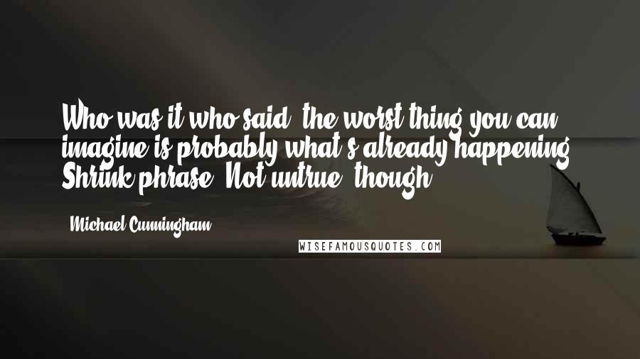 Michael Cunningham quotes: Who was it who said, the worst thing you can imagine is probably what's already happening? Shrink phrase. Not untrue, though. Michael Cunningham quotes: Who was it who said, the worst thing you can imagine is probably what's already happening? Shrink phrase. Not untrue, though.