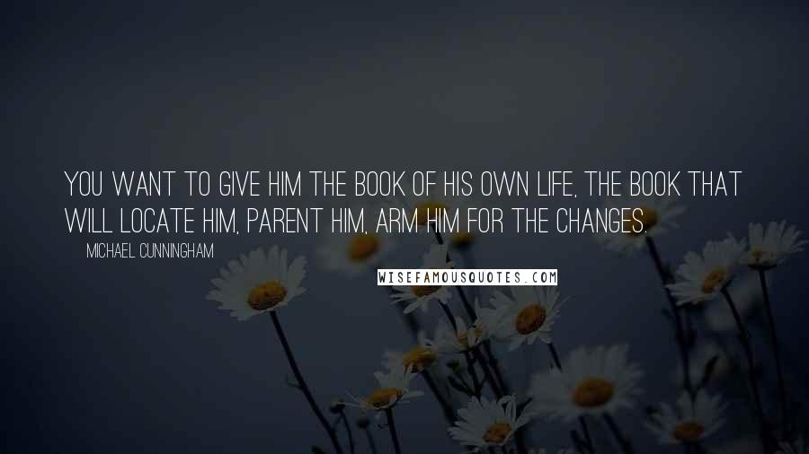 Michael Cunningham quotes: You want to give him the book of his own life, the book that will locate him, parent him, arm him for the changes. Michael Cunningham quotes: You want to give him the book of his own life, the book that will locate him, parent him, arm him for the changes.