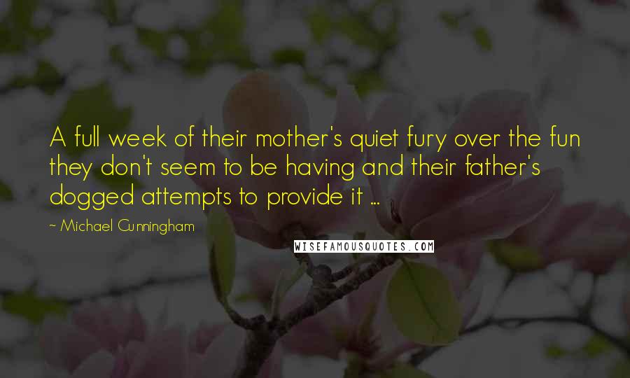 Michael Cunningham quotes: A full week of their mother's quiet fury over the fun they don't seem to be having and their father's dogged attempts to provide it ... Michael Cunningham quotes: A full week of their mother's quiet fury over the fun they don't seem to be having and their father's dogged attempts to provide it ...