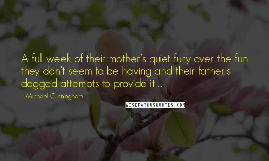 Michael Cunningham quotes: A full week of their mother's quiet fury over the fun they don't seem to be having and their father's dogged attempts to provide it ...