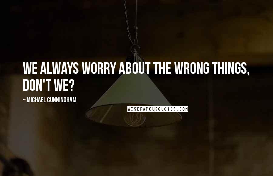 Michael Cunningham quotes: We always worry about the wrong things, don't we?