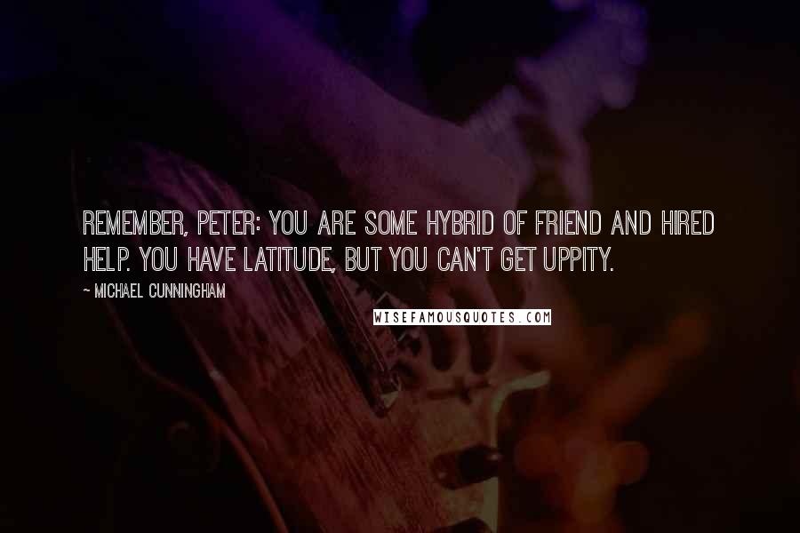 Michael Cunningham quotes: Remember, Peter: you are some hybrid of friend and hired help. You have latitude, but you can't get uppity. Michael Cunningham quotes: Remember, Peter: you are some hybrid of friend and hired help. You have latitude, but you can't get uppity.