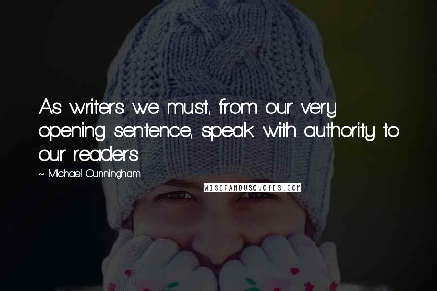 Michael Cunningham quotes: As writers we must, from our very opening sentence, speak with authority to our readers.