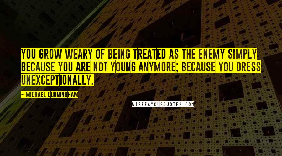 Michael Cunningham quotes: You grow weary of being treated as the enemy simply because you are not young anymore; because you dress unexceptionally. Michael Cunningham quotes: You grow weary of being treated as the enemy simply because you are not young anymore; because you dress unexceptionally.