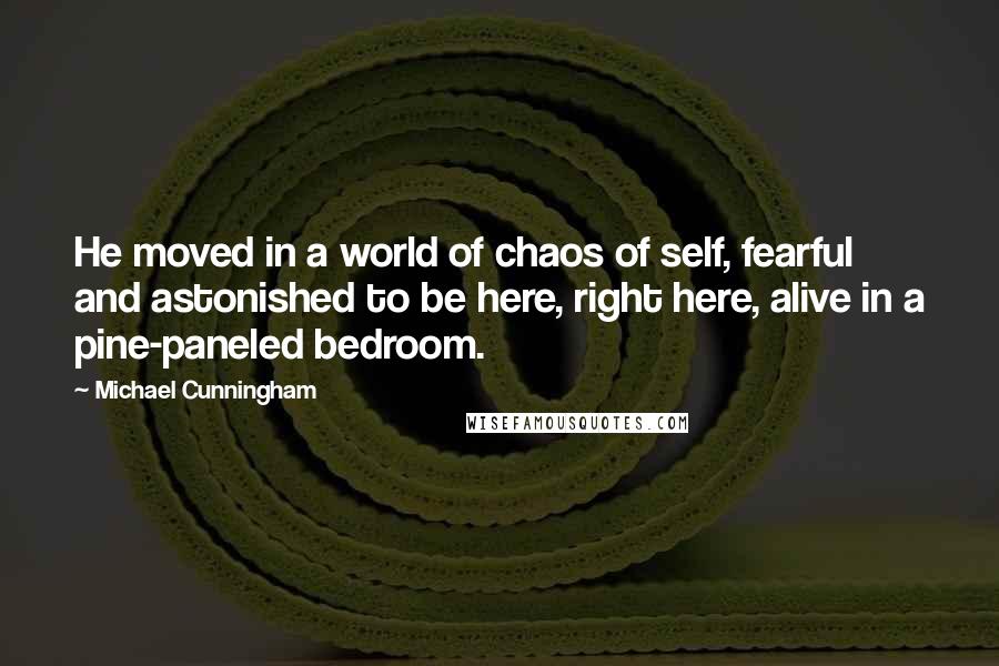 Michael Cunningham quotes: He moved in a world of chaos of self, fearful and astonished to be here, right here, alive in a pine-paneled bedroom.