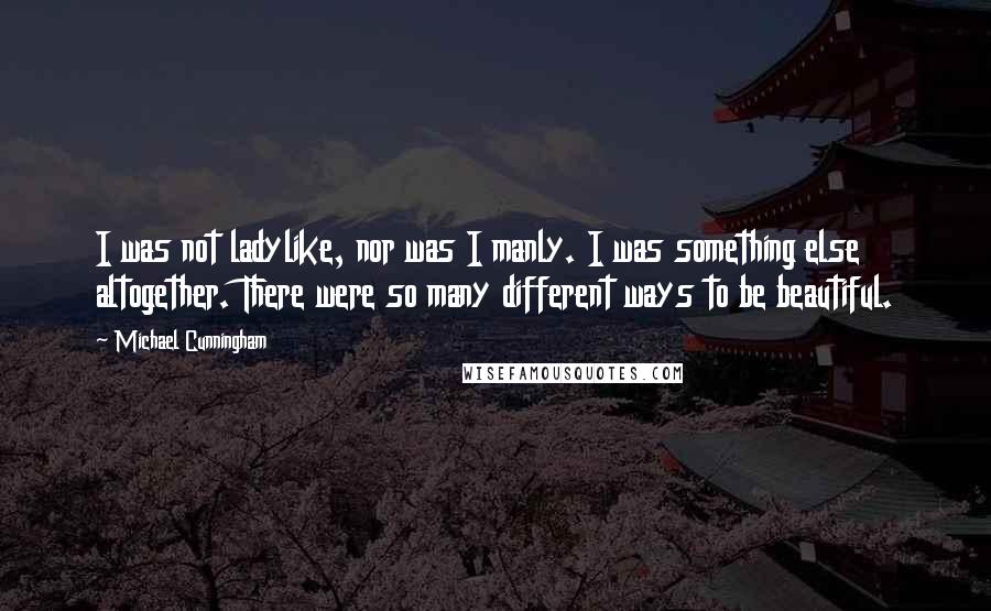 Michael Cunningham quotes: I was not ladylike, nor was I manly. I was something else altogether. There were so many different ways to be beautiful. Michael Cunningham quotes: I was not ladylike, nor was I manly. I was something else altogether. There were so many different ways to be beautiful.