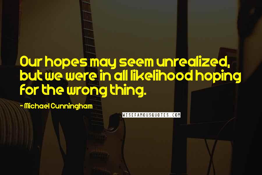 Michael Cunningham quotes: Our hopes may seem unrealized, but we were in all likelihood hoping for the wrong thing.