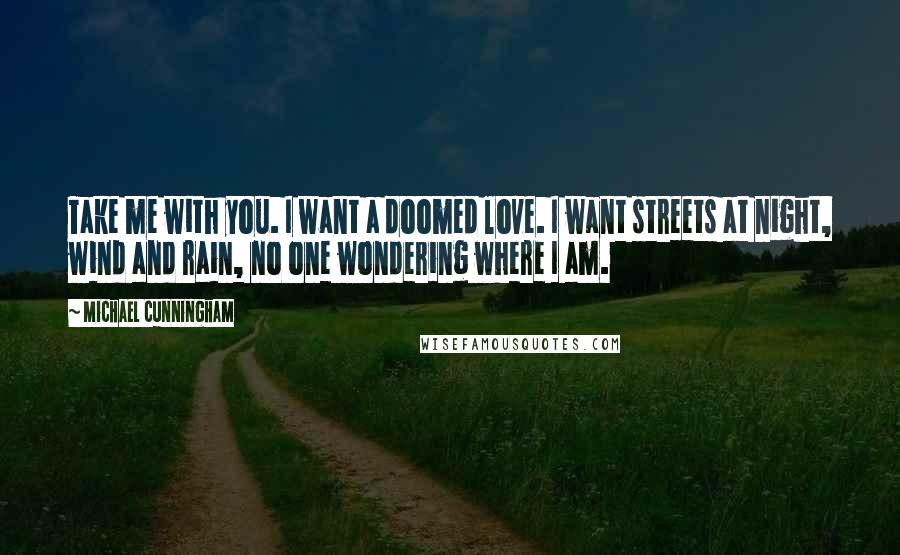 Michael Cunningham quotes: Take me with you. I want a doomed love. I want streets at night, wind and rain, no one wondering where I am. Michael Cunningham quotes: Take me with you. I want a doomed love. I want streets at night, wind and rain, no one wondering where I am.