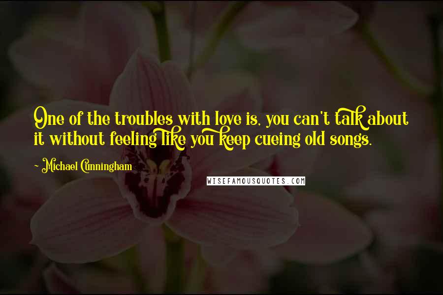 Michael Cunningham quotes: One of the troubles with love is, you can't talk about it without feeling like you keep cueing old songs. Michael Cunningham quotes: One of the troubles with love is, you can't talk about it without feeling like you keep cueing old songs.
